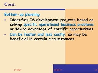 Cont.
Bottom-up planning
 Identifies IS development projects based on
solving specific operational business problems
or taking advantage of specific opportunities
 Can be faster and less costly, so may be
beneficial in certain circumstances
3/14/2024 SA-ISB-4-1 26
 