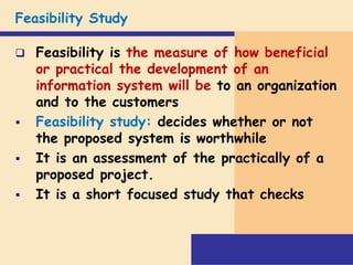 Feasibility Study
 Feasibility is the measure of how beneficial
or practical the development of an
information system will be to an organization
and to the customers
 Feasibility study: decides whether or not
the proposed system is worthwhile
 It is an assessment of the practically of a
proposed project.
 It is a short focused study that checks
 
