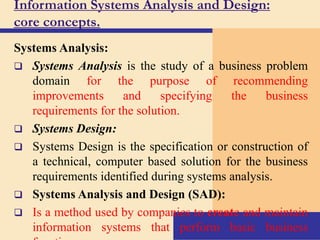 Information Systems Analysis and Design:
core concepts.
Systems Analysis:
 Systems Analysis is the study of a business problem
domain for the purpose of recommending
improvements and specifying the business
requirements for the solution.
 Systems Design:
 Systems Design is the specification or construction of
a technical, computer based solution for the business
requirements identified during systems analysis.
 Systems Analysis and Design (SAD):
 Is a method used by companies to create and maintain
information systems that perform basic business
 