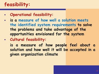 feasibility:
 Operational feasibility:
 is a measure of how well a solution meets
the identified system requirements to solve
the problems and take advantage of the
opportunities envisioned for the system
 Cultural feasibility:
is a measure of how people feel about a
solution and how well it will be accepted in a
given organization climate
30
 