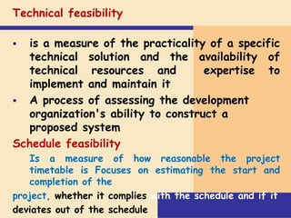 Technical feasibility
 is a measure of the practicality of a specific
technical solution and the availability of
technical resources and expertise to
implement and maintain it
 A process of assessing the development
organization's ability to construct a
proposed system
Schedule feasibility
Is a measure of how reasonable the project
timetable is Focuses on estimating the start and
completion of the
project, whether it complies with the schedule and if it
deviates out of the schedule
 