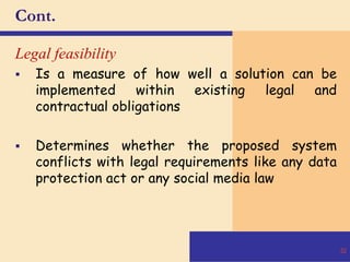 Cont.
Legal feasibility
 Is a measure of how well a solution can be
implemented within existing legal and
contractual obligations
 Determines whether the proposed system
conflicts with legal requirements like any data
protection act or any social media law
32
 