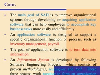 Cont.
 The main goal of SAD is to improve organizational
systems through developing or acquiring application
software that can help employees to accomplish key
business tasks more easily and efficiently.
 An application software is designed to support a
specific organizational function or process, such as
inventory management, payroll.
 The goal of application software is to turn data into
information.
 An Information System is developed by following
Software Engineering Process, which consists of
proven methodologies, techniques and tool. These
three process work together to form an organization
 