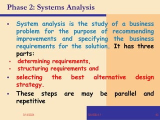 Phase 2: Systems Analysis
 System analysis is the study of a business
problem for the purpose of recommending
improvements and specifying the business
requirements for the solution. It has three
parts:
 determining requirements,
 structuring requirements and
 selecting the best alternative design
strategy.
 These steps are may be parallel and
repetitive
3/14/2024 SA-ISB-4-1 43
 