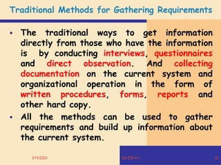 Traditional Methods for Gathering Requirements
 The traditional ways to get information
directly from those who have the information
is by conducting interviews, questionnaires
and direct observation. And collecting
documentation on the current system and
organizational operation in the form of
written procedures, forms, reports and
other hard copy.
 All the methods can be used to gather
requirements and build up information about
the current system.
3/14/2024 SA-ISB-4-1 45
 