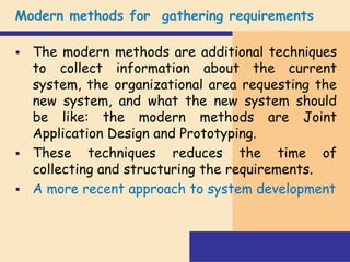 Modern methods for gathering requirements
 The modern methods are additional techniques
to collect information about the current
system, the organizational area requesting the
new system, and what the new system should
be like: the modern methods are Joint
Application Design and Prototyping.
 These techniques reduces the time of
collecting and structuring the requirements.
 A more recent approach to system development
 
