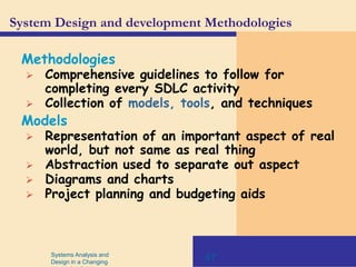 Systems Analysis and
Design in a Changing
47
System Design and development Methodologies
Methodologies
 Comprehensive guidelines to follow for
completing every SDLC activity
 Collection of models, tools, and techniques
Models
 Representation of an important aspect of real
world, but not same as real thing
 Abstraction used to separate out aspect
 Diagrams and charts
 Project planning and budgeting aids
 