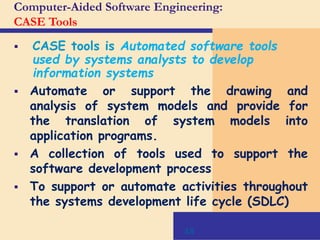 48
Computer-Aided Software Engineering:
CASE Tools
 CASE tools is Automated software tools
used by systems analysts to develop
information systems
 Automate or support the drawing and
analysis of system models and provide for
the translation of system models into
application programs.
 A collection of tools used to support the
software development process
 To support or automate activities throughout
the systems development life cycle (SDLC)
 