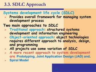 50
3.3. SDLC Approach
Systems development life cycle (SDLC)
 Provides overall framework for managing system
development process
Two main approaches to SDLC
 Traditional approach: structured systems
development and information engineering
 Object-oriented approach: object technologies
requires different approach to analysis, design,
and programming
 All projects use some variation of SDLC
 A more recent approach to system development
are Prototyping, Joint Application Design (JAD) and.
 Spiral Model
 
