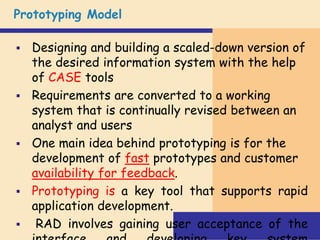 Prototyping Model
 Designing and building a scaled-down version of
the desired information system with the help
of CASE tools
 Requirements are converted to a working
system that is continually revised between an
analyst and users
 One main idea behind prototyping is for the
development of fast prototypes and customer
availability for feedback.
 Prototyping is a key tool that supports rapid
application development.
 RAD involves gaining user acceptance of the
 