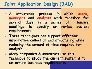 Joint Application Design (JAD)
 A structured process in which users,
managers and analysts work together for
several days in a series of intensive
meetings to specify or review system
requirements.
 These techniques can support effective
information collection and structuring while
reducing the amount of time required for
analysis.
 Many companies & industries use this
technique to study the current system & to
determine business requirements
 