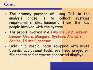 Cont.
 The primary purpose of using JAD in the
analysis phase is to collect systems
requirements simultaneously from the key
people involved with the system
 The people involved in a JAD are JAD Session
Leader, Users, Mangers, Systems Analysts,
Scribe, IS staﬀ, sponsor
 Held in a special room equipped with white
boards, audiovisual tools, overhead projector,
ﬂip charts and computer generated displays
 