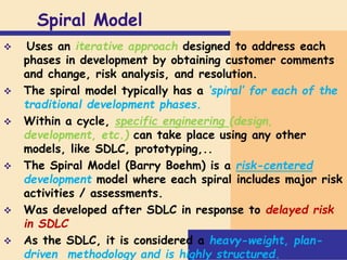 Spiral Model
 Uses an iterative approach designed to address each
phases in development by obtaining customer comments
and change, risk analysis, and resolution.
 The spiral model typically has a ‘spiral’ for each of the
traditional development phases.
 Within a cycle, specific engineering (design,
development, etc.) can take place using any other
models, like SDLC, prototyping,..
 The Spiral Model (Barry Boehm) is a risk-centered
development model where each spiral includes major risk
activities / assessments.
 Was developed after SDLC in response to delayed risk
in SDLC
 As the SDLC, it is considered a heavy-weight, plan-
driven methodology and is highly structured.
 