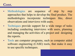 Cont.
 Methodologies are sequence of step by step
approaches that helps to develop the final product. The
methodologies incorporate techniques like, direct
observations and interviews with users.
 Techniques provide support for a wide range of tasks
including conducting interviews with users, planning
and managing the activities of a project and designing
the reports.
 Tools are computer programs, such as computer aided
software engineering (CASE) tools, that make it easy
to use specific techniques.
6
 