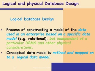 65
Logical and physical Database Design
Logical Database Design
 Process of constructing a model of the data
used in an enterprise based on a specific data
model (e.g. relational), but independent of a
particular DBMS and other physical
considerations.
 Conceptual data model is refined and mapped on
to a logical data model.
Pearson Education © 2009
 