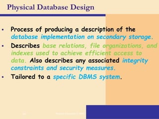 66
Physical Database Design
 Process of producing a description of the
database implementation on secondary storage.
 Describes base relations, file organizations, and
indexes used to achieve efficient access to
data. Also describes any associated integrity
constraints and security measures.
 Tailored to a specific DBMS system.
Pearson Education © 2009
 