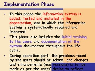 Implementation Phase
 In this phase the information system is
coded, tested and installed in the
organization, and in which the information
system is systematically repaired and
improved
 This phase also includes the initial training
to the users and documentation of the
system documented throughout the life
cycle.
 During operation part, the problems faced
by the users should be solved, and changes
and enhancements (new versions) is to be
made as per the users’ desire to reflect
 