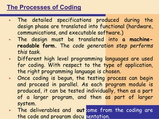 The Processes of Coding
 The detailed specifications produced during the
design phase are translated into functional (hardware,
communications, and executable software.)
 The design must be translated into a machine-
readable form. The code generation step performs
this task.
 Different high level programming languages are used
for coding. With respect to the type of application,
the right programming language is chosen.
 Once coding is begun, the testing process can begin
and proceed in parallel. As each program module is
produced, it can be tested individually, then as a part
of a larger program, and then as part of larger
system.
 The deliverables and outcome from the coding are
the code and program documentation.
 