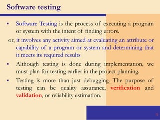 Software testing
 Software Testing is the process of executing a program
or system with the intent of finding errors.
or, it involves any activity aimed at evaluating an attribute or
capability of a program or system and determining that
it meets its required results
 Although testing is done during implementation, we
must plan for testing earlier in the project planning.
 Testing is more than just debugging. The purpose of
testing can be quality assurance, verification and
validation, or reliability estimation.
70
 
