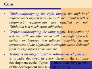 Cont.
 Validation(designing the right things) the high-level
requirements agreed with the customer, about whether
customer’s requirements are satisfied or not.
Validation is a much more subjective.
 Verification(designing the thing right): Verification of
a design will most often occur within a single life-cycle
activity or between two adjacent activities.eg. the
correctness of the algorithm to compute taxes deducted
from an employee’s gross income.
 Testing is an integral part in software development. It
is broadly deployed in every phase in the software
development cycle. Typically, more than 50% percent
of the development time is spent in testing.
 