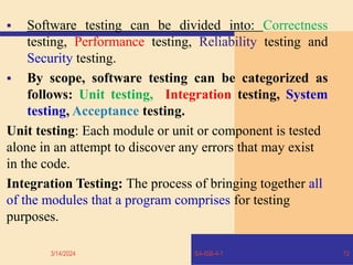  Software testing can be divided into: Correctness
testing, Performance testing, Reliability testing and
Security testing.
 By scope, software testing can be categorized as
follows: Unit testing, Integration testing, System
testing, Acceptance testing.
Unit testing: Each module or unit or component is tested
alone in an attempt to discover any errors that may exist
in the code.
Integration Testing: The process of bringing together all
of the modules that a program comprises for testing
purposes.
3/14/2024 SA-ISB-4-1 72
 
