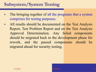 Subsystem/System Testing
 The bringing together of all the programs that a system
comprises for testing purposes.
 All results should be documented on the Test Analysis
Report, Test Problem Report and on the Test Analysis
Approval Determination. Any failed components
should be migrated back to the development phase for
rework, and the passed components should be
migrated ahead for security testing.
3/14/2024 SA-ISB-4-1 73
 