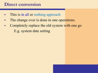 Direct conversion
 This is in all or nothing approach
 The change over is done in one operations.
 Completely replace the old system with one go
E.g. system date setting
 