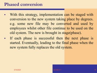 Phased conversion
 With this strategy, implementation can be staged with
conversion to the new system taking place by degrees.
e.g. some new file may be converted and used by
employees whilst other file continue to be used on the
old system. The new is brought in stage(phase).
 If each phase is successful then the next phase is
started. Eventually, leading to the final phase when the
new system fully replaces the old system.
3/14/2024 SA-ISB-4-1 78
 