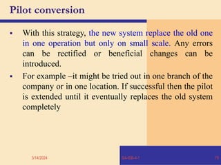 Pilot conversion
 With this strategy, the new system replace the old one
in one operation but only on small scale. Any errors
can be rectified or beneficial changes can be
introduced.
 For example –it might be tried out in one branch of the
company or in one location. If successful then the pilot
is extended until it eventually replaces the old system
completely
3/14/2024 SA-ISB-4-1 79
 