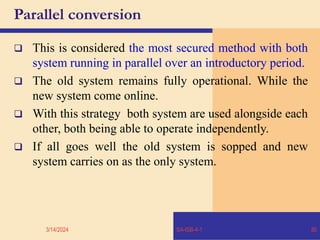 Parallel conversion
 This is considered the most secured method with both
system running in parallel over an introductory period.
 The old system remains fully operational. While the
new system come online.
 With this strategy both system are used alongside each
other, both being able to operate independently.
 If all goes well the old system is sopped and new
system carries on as the only system.
3/14/2024 SA-ISB-4-1 80
 
