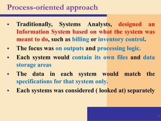 Process-oriented approach
 Traditionally, Systems Analysts, designed an
Information System based on what the system was
meant to do, such as billing or inventory control.
 The focus was on outputs and processing logic.
 Each system would contain its own files and data
storage areas
 The data in each system would match the
specifications for that system only.
 Each systems was considered ( looked at) separately
8
 