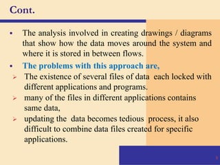 Cont.
 The analysis involved in creating drawings / diagrams
that show how the data moves around the system and
where it is stored in between flows.
 The problems with this approach are,
 The existence of several files of data each locked with
different applications and programs.
 many of the files in different applications contains
same data,
 updating the data becomes tedious process, it also
difficult to combine data files created for specific
applications.
9
 