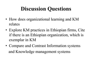Discussion Questions
• How does organizational learning and KM
relates
• Explore KM practices in Ethiopian firms, Cite
if there is an Ethiopian organization, which is
exemplar in KM
• Compare and Contrast Information systems
and Knowledge management systems
 