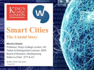Smart Cities
The Untold Story
Mischa Dohler
Professor, King’s College London, UK
Fellow & Distinguished Lecturer, IEEE
Board of Directors, Worldsensing
Editor-in-Chief, ETT & IoT
Bristol, Smart City event
7 July 2015
 