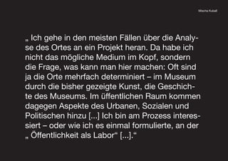Mischa Kuball
„ Ich gehe in den meisten Fällen über die Analy-
se des Ortes an ein Projekt heran. Da habe ich
nicht das mögliche Medium im Kopf, sondern
die Frage, was kann man hier machen: Oft sind
ja die Orte mehrfach determiniert – im Museum
durch die bisher gezeigte Kunst, die Geschich-
te des Museums. Im üffentlichen Raum kommen
dagegen Aspekte des Urbanen, Sozialen und
Politischen hinzu [...] Ich bin am Prozess interes-
siert – oder wie ich es einmal formulierte, an der
„ Öffentlichkeit als Labor“ [...].“
 
