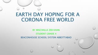 EARTH DAY HOPING FOR A
CORONA FREE WORLD
BY MISCHALLE ZEB KHAN
STUDENT GRADE 4
BEACONHOUSE SCHOOL SYSTEM ABBOTTABAD
 
