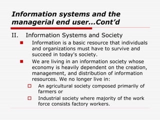 Information systems and the
managerial end user...Cont’d
II. Information Systems and Society
 Information is a basic resource that individuals
and organizations must have to survive and
succeed in today's society.
 We are living in an information society whose
economy is heavily dependent on the creation,
management, and distribution of information
resources. We no longer live in:
 An agricultural society composed primarily of
farmers or
 Industrial society where majority of the work
force consists factory workers.
 