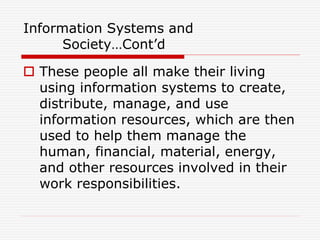 Information Systems and
Society…Cont’d
 These people all make their living
using information systems to create,
distribute, manage, and use
information resources, which are then
used to help them manage the
human, financial, material, energy,
and other resources involved in their
work responsibilities.
 