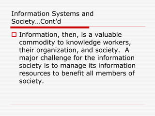 Information Systems and
Society…Cont’d
 Information, then, is a valuable
commodity to knowledge workers,
their organization, and society. A
major challenge for the information
society is to manage its information
resources to benefit all members of
society.
 