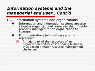 Information systems and the
managerial end user...Cont’d
III. Information systems and organizations
 Information and information systems are also
valuable organizational resources that must be
properly managed for an organization to
succeed.
 For organizations information systems
represent:
 A major part of the resources of an
organization and its cost of doing business,
thus posing a major resource management
challenge.
 