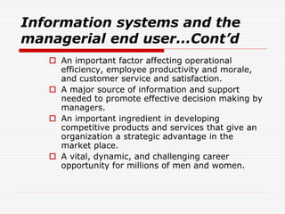 Information systems and the
managerial end user...Cont’d
 An important factor affecting operational
efficiency, employee productivity and morale,
and customer service and satisfaction.
 A major source of information and support
needed to promote effective decision making by
managers.
 An important ingredient in developing
competitive products and services that give an
organization a strategic advantage in the
market place.
 A vital, dynamic, and challenging career
opportunity for millions of men and women.
 