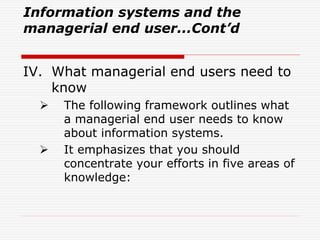 Information systems and the
managerial end user...Cont’d
IV. What managerial end users need to
know
 The following framework outlines what
a managerial end user needs to know
about information systems.
 It emphasizes that you should
concentrate your efforts in five areas of
knowledge:
 
