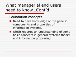 What managerial end users
need to know…Cont’d
 Foundation concepts
 Need to have knowledge of the generic
components and properties of
information systems,
 which requires an understanding of some
basic concepts in general systems theory
and information processing.
 