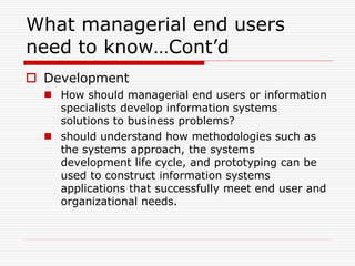 What managerial end users
need to know…Cont’d
 Development
 How should managerial end users or information
specialists develop information systems
solutions to business problems?
 should understand how methodologies such as
the systems approach, the systems
development life cycle, and prototyping can be
used to construct information systems
applications that successfully meet end user and
organizational needs.
 