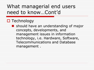 What managerial end users
need to know…Cont’d
 Technology
 should have an understanding of major
concepts, developments, and
management issues in information
technology, i.e. Hardware, Software,
Telecommunications and Database
management .
 