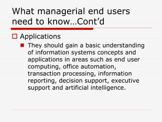 What managerial end users
need to know…Cont’d
 Applications
 They should gain a basic understanding
of information systems concepts and
applications in areas such as end user
computing, office automation,
transaction processing, information
reporting, decision support, executive
support and artificial intelligence.
 