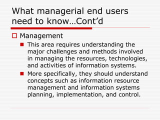 What managerial end users
need to know…Cont’d
 Management
 This area requires understanding the
major challenges and methods involved
in managing the resources, technologies,
and activities of information systems.
 More specifically, they should understand
concepts such as information resource
management and information systems
planning, implementation, and control.
 
