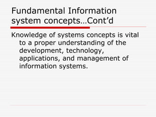 Fundamental Information
system concepts…Cont’d
Knowledge of systems concepts is vital
to a proper understanding of the
development, technology,
applications, and management of
information systems.
 