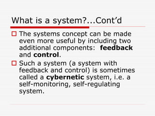 What is a system?...Cont’d
 The systems concept can be made
even more useful by including two
additional components: feedback
and control.
 Such a system (a system with
feedback and control) is sometimes
called a cybernetic system, i.e. a
self-monitoring, self-regulating
system.
 