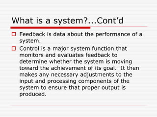 What is a system?...Cont’d
 Feedback is data about the performance of a
system.
 Control is a major system function that
monitors and evaluates feedback to
determine whether the system is moving
toward the achievement of its goal. It then
makes any necessary adjustments to the
input and processing components of the
system to ensure that proper output is
produced.
 